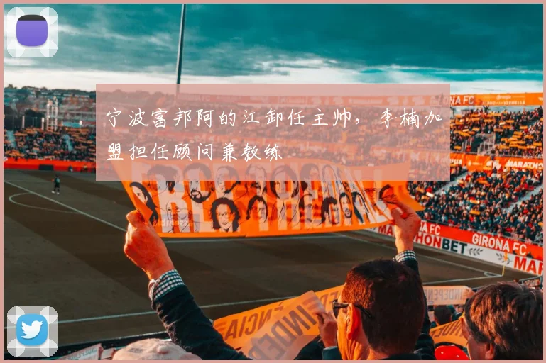 宁波富邦阿的江卸任主帅，李楠加盟担任顾问兼教练
