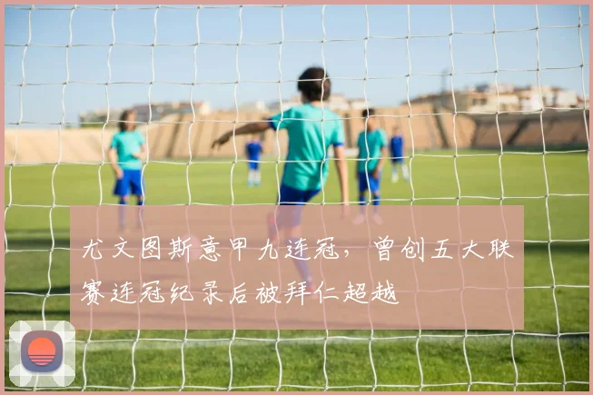 尤文图斯意甲九连冠，曾创五大联赛连冠纪录后被拜仁超越