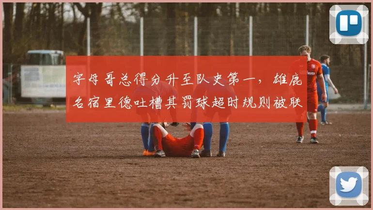 字母哥总得分升至队史第一，雄鹿名宿里德吐槽其罚球超时规则被联盟选择性忽视