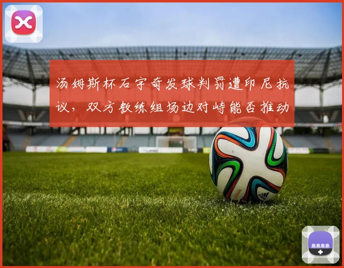 汤姆斯杯石宇奇发球判罚遭印尼抗议，双方教练组场边对峙能否推动规则修订？