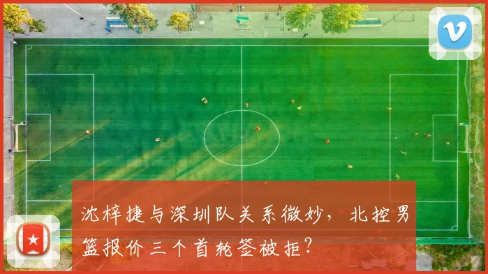 沈梓捷与深圳队关系微妙，北控男篮报价三个首轮签被拒？