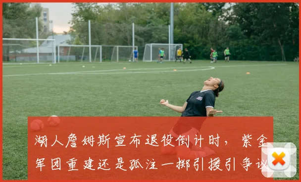 湖人詹姆斯宣布退役倒计时，紫金军团重建还是孤注一掷引援引争议