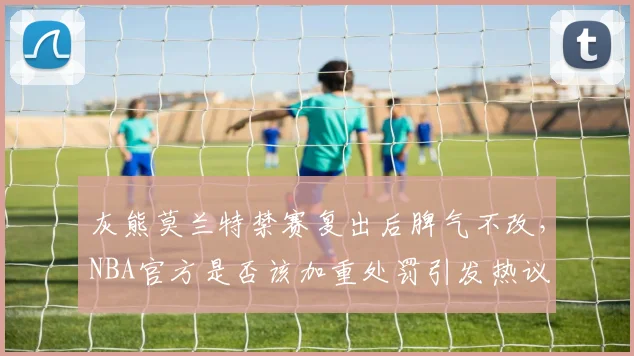 灰熊莫兰特禁赛复出后脾气不改，NBA官方是否该加重处罚引发热议